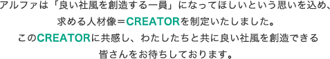 アルファは「良い社風を創造する一員」になってほしいという思いを込め、求める人材像＝CREATORを制定いたしました。このCREATORに共感し、わたしたちと共に良い社風を創造できる皆さんをお待ちしております。