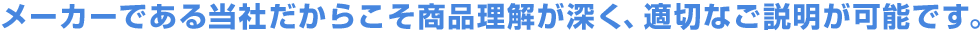 メーカーである当社だからこそ商品理解が深く、適切なご説明が可能です。